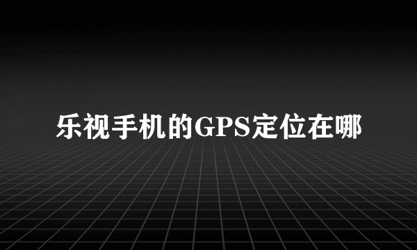 乐视手机的GPS定位在哪