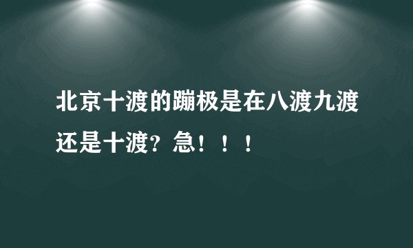 北京十渡的蹦极是在八渡九渡还是十渡？急！！！