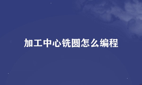 加工中心铣圆怎么编程