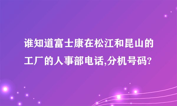 谁知道富士康在松江和昆山的工厂的人事部电话,分机号码?