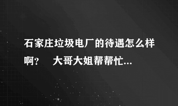 石家庄垃圾电厂的待遇怎么样啊? 大哥大姐帮帮忙啊!先谢过了!!