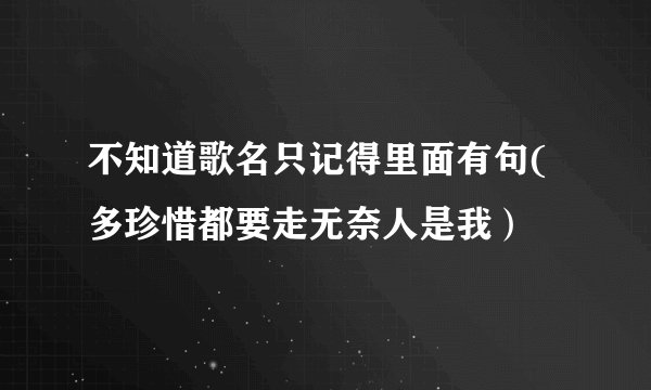 不知道歌名只记得里面有句(多珍惜都要走无奈人是我）
