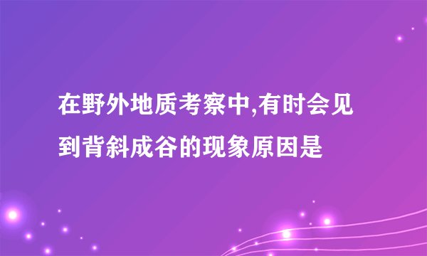 在野外地质考察中,有时会见到背斜成谷的现象原因是