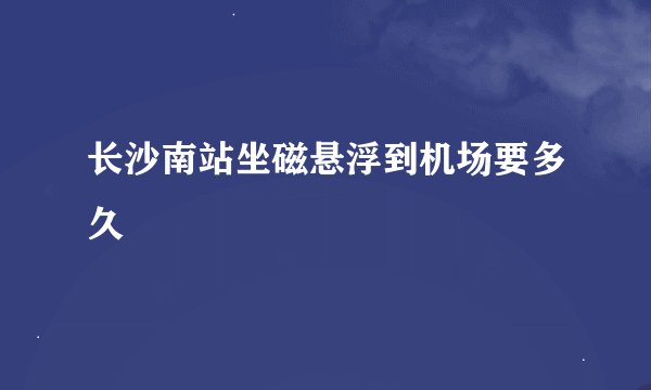 长沙南站坐磁悬浮到机场要多久