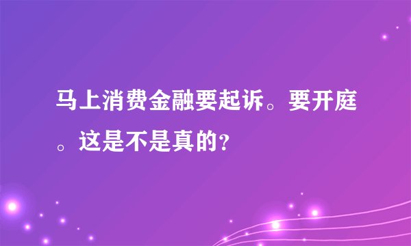 马上消费金融要起诉。要开庭。这是不是真的?