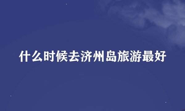 什么时候去济州岛旅游最好