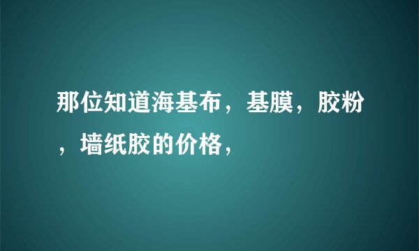 那位知道海基布，基膜，胶粉，墙纸胶的价格，