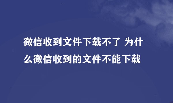 微信收到文件下载不了 为什么微信收到的文件不能下载