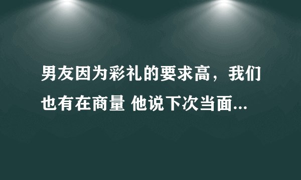 男友因为彩礼的要求高,我们也有在商量 他说下次当面在说,现在都快一个星期没联系我了。
