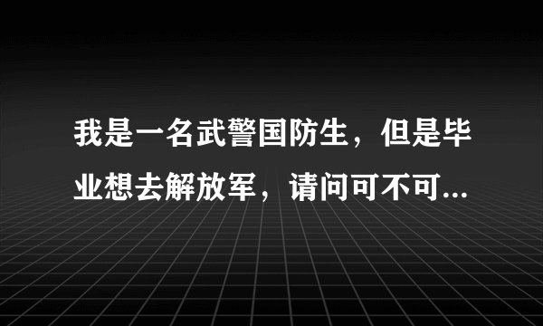 我是一名武警国防生，但是毕业想去解放军，请问可不可以办到呢？