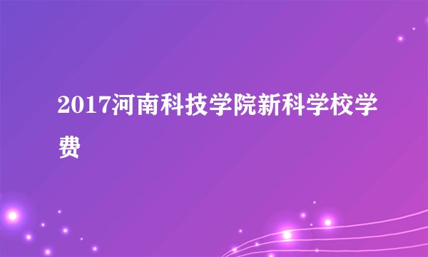 2017河南科技学院新科学校学费
