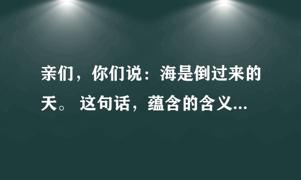 亲们，你们说：海是倒过来的天。 这句话，蕴含的含义是什么呢?