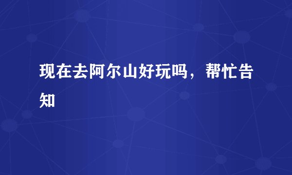 现在去阿尔山好玩吗，帮忙告知