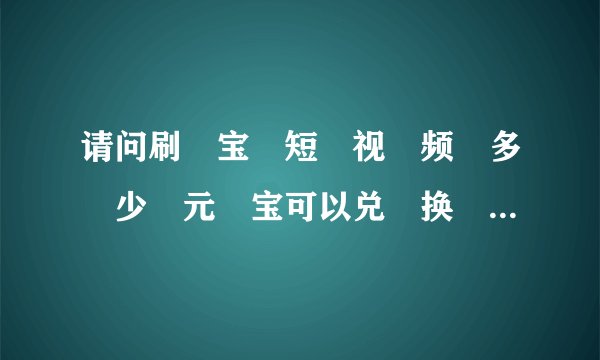 请问刷‏宝‏短‏视‏频‏多‏少‏元‏宝可以兑‏换‏一‏块‏钱？