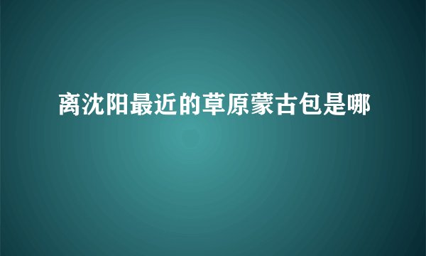 离沈阳最近的草原蒙古包是哪