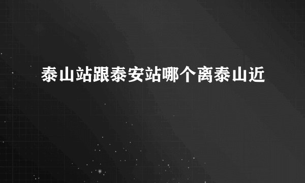 泰山站跟泰安站哪个离泰山近