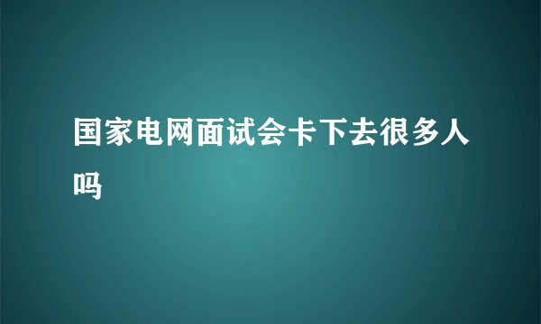 国家电网面试会卡下去很多人吗