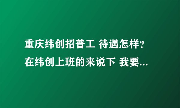 重庆纬创招普工 待遇怎样？在纬创上班的来说下 我要的是真实情况 不是表面上的东西