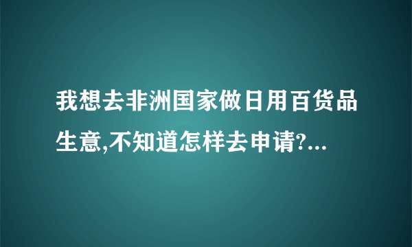 我想去非洲国家做日用百货品生意,不知道怎样去申请?如何办各种手续?都须办什么手续?该经过那些部门?