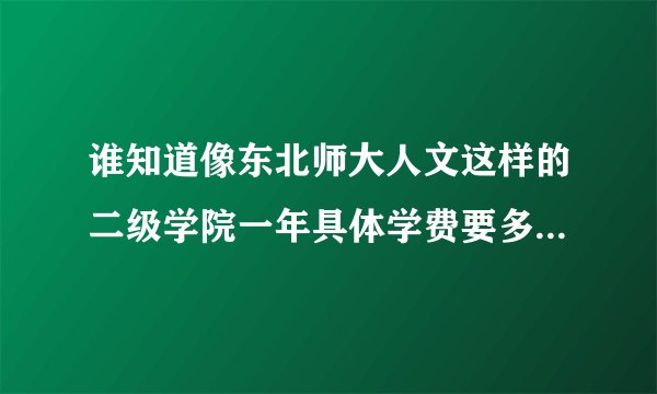 谁知道像东北师大人文这样的二级学院一年具体学费要多少钱啊？非常感谢！