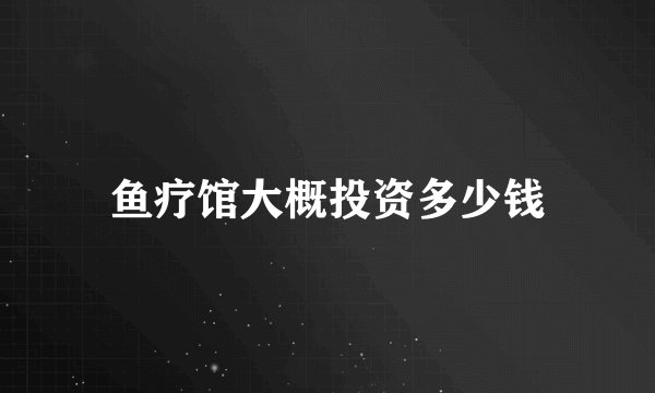 鱼疗馆大概投资多少钱