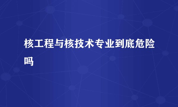 核工程与核技术专业到底危险吗