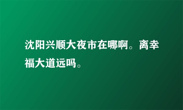 沈阳兴顺大夜市在哪啊。离幸福大道远吗。