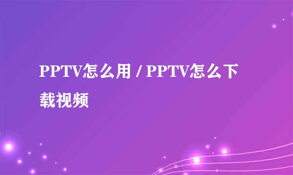 PPTV怎么用 / PPTV怎么下载视频