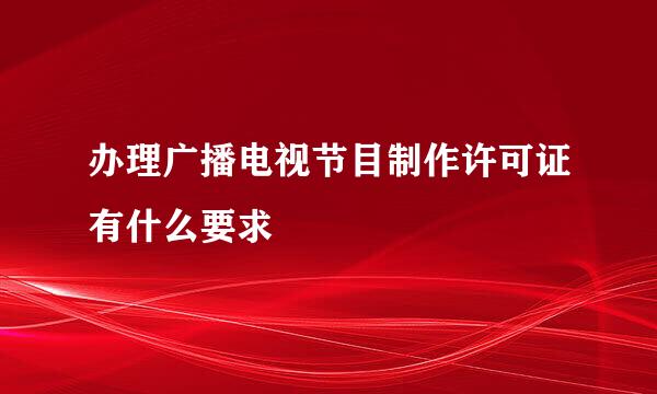办理广播电视节目制作许可证有什么要求