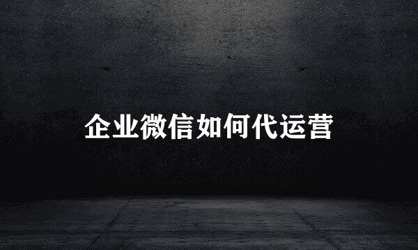 企业微信如何代运营