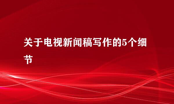 关于电视新闻稿写作的5个细节