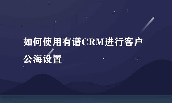 如何使用有谱CRM进行客户公海设置