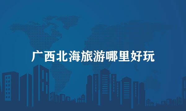 广西北海旅游哪里好玩