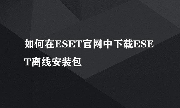 如何在ESET官网中下载ESET离线安装包