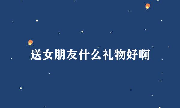 送女朋友什么礼物好啊