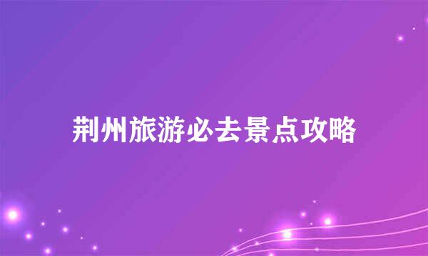 荆州旅游必去景点攻略
