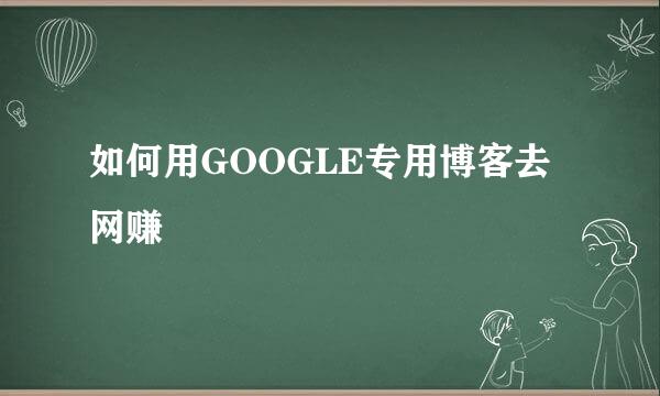 如何用GOOGLE专用博客去网赚
