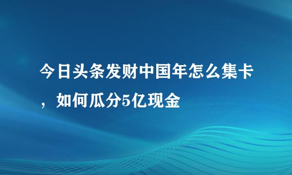 今日头条发财中国年怎么集卡,如何瓜分5亿现金