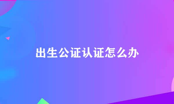 出生公证认证怎么办
