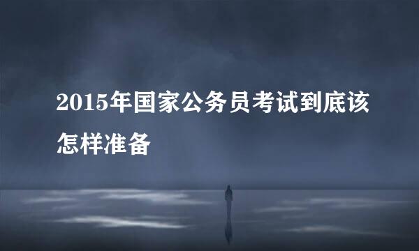 2015年国家公务员考试到底该怎样准备