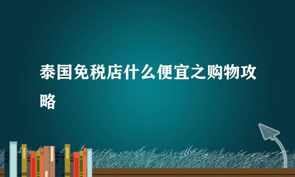 泰国免税店什么便宜之购物攻略