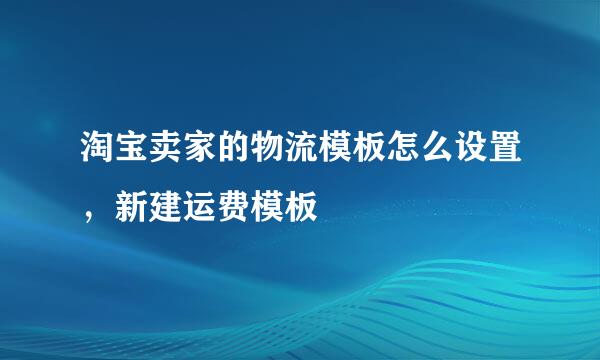 淘宝卖家的物流模板怎么设置，新建运费模板