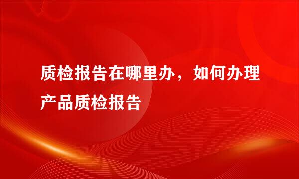 质检报告在哪里办，如何办理产品质检报告