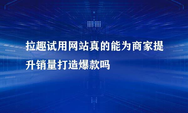 拉趣试用网站真的能为商家提升销量打造爆款吗