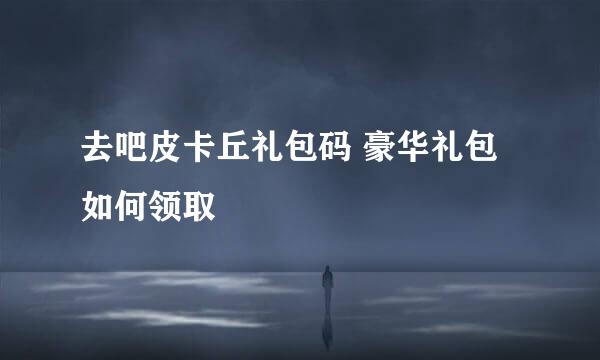 去吧皮卡丘礼包码 豪华礼包如何领取