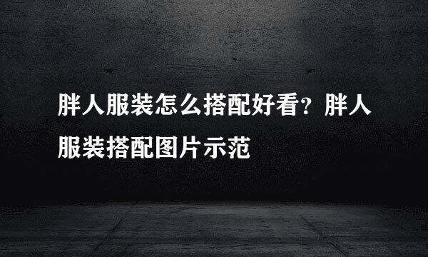 胖人服装怎么搭配好看?胖人服装搭配图片示范