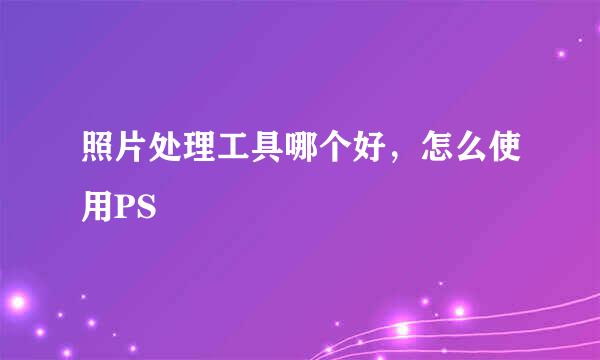 照片处理工具哪个好,怎么使用PS