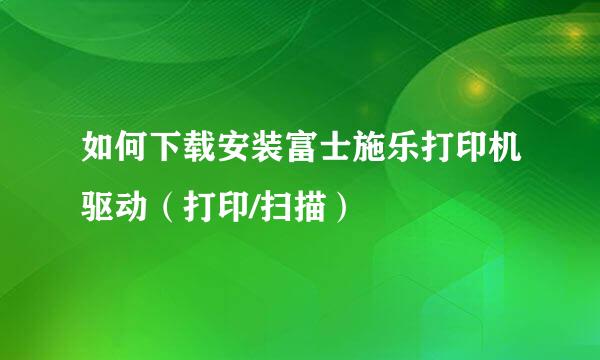 如何下载安装富士施乐打印机驱动(打印/扫描)