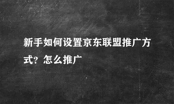 新手如何设置京东联盟推广方式?怎么推广