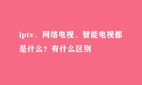 iptv、网络电视、智能电视都是什么?有什么区别